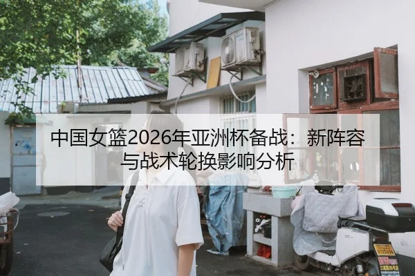 中国女篮2026年亚洲杯备战：新阵容与战术轮换影响分析